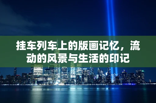 挂车列车上的版画记忆，流动的风景与生活的印记