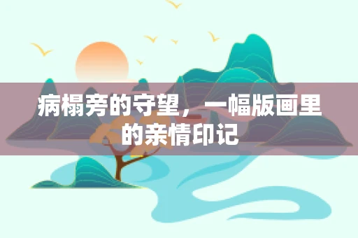 病榻旁的守望，一幅版画里的亲情印记
