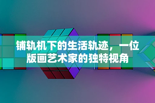 铺轨机下的生活轨迹，一位版画艺术家的独特视角