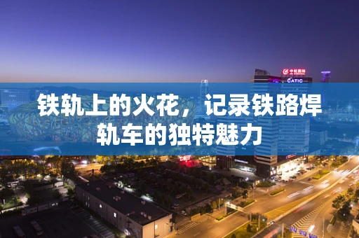 铁轨上的火花，记录铁路焊轨车的独特魅力
