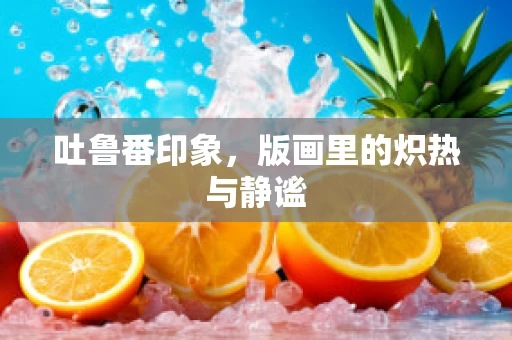 吐鲁番印象，版画里的炽热与静谧