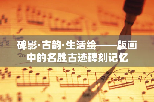 碑影·古韵·生活绘——版画中的名胜古迹碑刻记忆