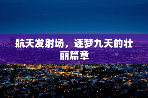 航天发射场，逐梦九天的壮丽篇章