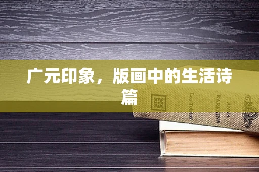 广元印象，版画中的生活诗篇