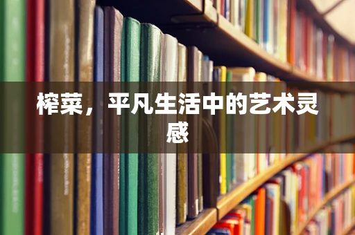 榨菜，平凡生活中的艺术灵感