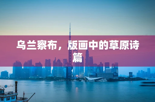 乌兰察布，版画中的草原诗篇