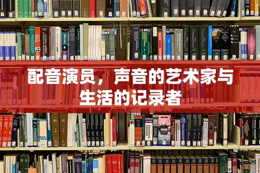 配音演员，声音的艺术家与生活的记录者