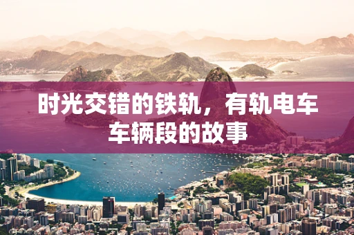 时光交错的铁轨，有轨电车车辆段的故事