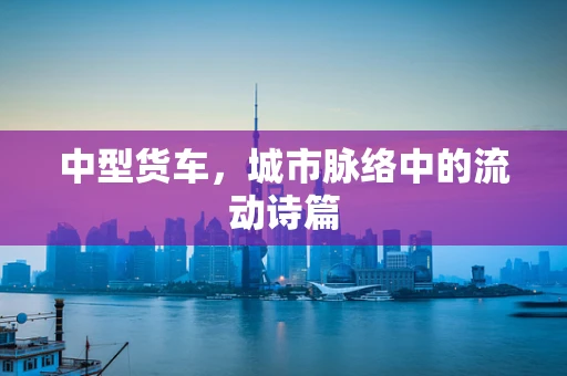 中型货车，城市脉络中的流动诗篇