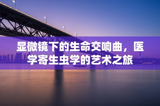 显微镜下的生命交响曲，医学寄生虫学的艺术之旅