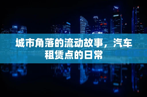 城市角落的流动故事，汽车租赁点的日常