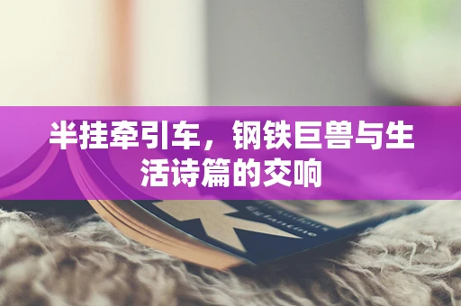 半挂牵引车，钢铁巨兽与生活诗篇的交响