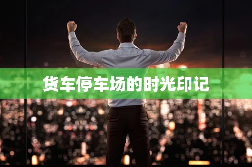 货车停车场的时光印记