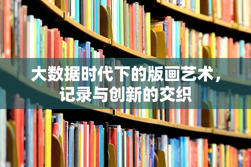 大数据时代下的版画艺术，记录与创新的交织