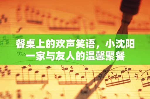 餐桌上的欢声笑语，小沈阳一家与友人的温馨聚餐