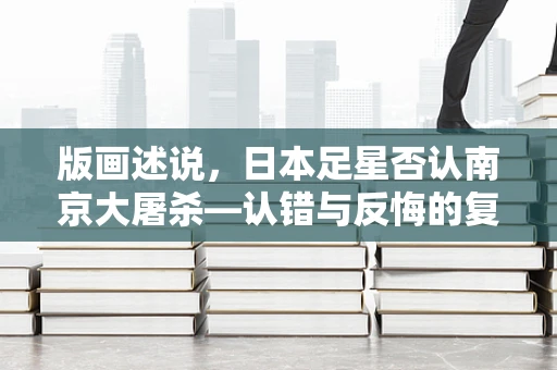 版画述说，日本足星否认南京大屠杀—认错与反悔的复杂纠葛