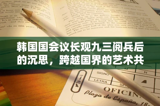 韩国国会议长观九三阅兵后的沉思，跨越国界的艺术共鸣