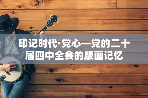 印记时代·党心—党的二十届四中全会的版画记忆